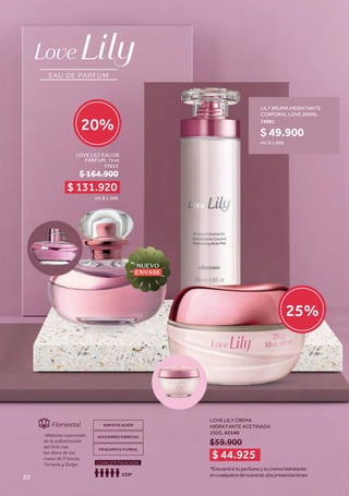 EAU DE PARFUM
Floriental
-Máxima expresión
de la sofisticación
del lirio con
los óleos de las
rosas de Francia,
Turquía y Bulga
SOFISTICACIÓN
ACCESORIO ESPECIAL
FRAGANCIA FLORAL
EDP
CONCENTRACIÓN
EAU DE PARFUM
Floriental
-Máxima expresión
de la sofisticación
del lirio con
los óleos de las
rosas de Francia,
Turquía y Bulga
SOFISTICACIÓN
ACCESORIO ESPECIAL
FRAGANCIA FLORAL
EDP
CONCENTRACIÓN
$59.900
$ 164.900
ml: $ 1,998
LOVE LILY EAU DE
PARFUM, 75ml
77517
$ 49.900
ml: $ 1,998
LILY BRUMA HIDRATANTE
CORPORAL LOVE 200ML
74981
LOVE LILY CREMA
HIDRATANTE ACETINADA
250G, 62540
*Encuentra tu perfume y tu crema hidratante
en cualquiera de nuestras dos presentaciones
$ 131.920
$ 44.925
20%
25%
NUEVO
ENVASE
22
 