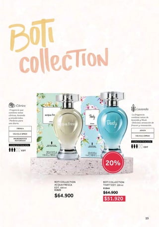 Cítrico
Lavanda
-Fragancia que
combina notas
cítricas, lavanda
y amaderadas.
-Perfecta para
uso diario.
-La fragancia
combina notas de
lavanda y Musk.
-Deliciosa sensación de
frescor y renovación.
FRESCA
JOVEN
VÁLVULA SPRAY
VÁLVULA SPRAY
INGREDIENTES
NATURALES
EDT
CONCENTRACIÓN
EDT
CONCENTRACIÓN
BOTI COLLECTION
ACQUA FRESCA
EDT, 100 ml
61820
BOTI COLLECTION
THATY EDT, 100 ml
61844
$64.900
$64.900
$51.920
20%
25
 