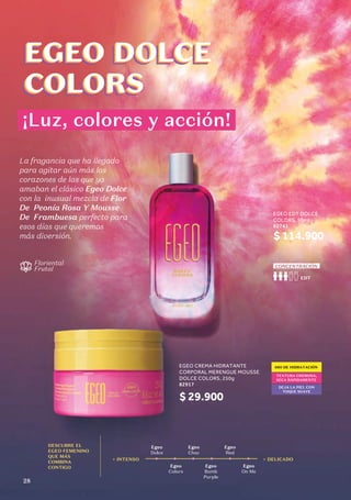 EGEO CREMA HIDRATANTE
CORPORAL MERENGUE MOUSSE
DOLCE COLORS, 250g
82917
$ 29.900
EGEO EDT DOLCE
COLORS, 90ml
62741
$ 114.900
La fragancia que ha llegado
para agitar aún más los
corazones de las que ya
amaban el clásico Egeo Dolce
con la inusual mezcla de Flor
De Peonía Rosa Y Mousse
De Frambuesa perfecto para
esos días que queremos
más diversión.
48H DE HIDRATACIÓN
TEXTURA CREMOSA,
SECA RÁPIDAMENTE
DEJA LA PIEL CON
TOQUE SUAVE
EGEO DOLCE
COLORS
EGEO DOLCE
COLORS
EGEO DOLCE
COLORS
EGEO DOLCE
COLORS
¡Luz, colores y acción!
DESCUBRE EL
EGEO FEMENINO
QUE MÁS
COMBINA
CONTIGO
Egeo
Dolce
Egeo
Choc
Egeo
Colors
Egeo
Bomb
Purple
Egeo
Red
Egeo
On Me
+ INTENSO + DELICADO
EDT
CONCENTRACIÓN
EGEO EDT DOLCE
COLORS, 90ml
62741
Floriental
Frutal
EDT
CONCENTRACIÓN
28
 