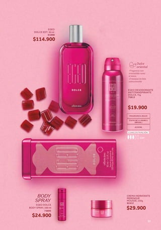 74893
$24.900
BODY
SPRAY
Dulce
oriental
-Fragancia tan
irresistible como
el dulce.
-Empaque en lata
coleccionable
FRAGRANCIA DULCE
ÉXITO DE LA MARCA
JUVENIL
EDT
CONCENTRACIÓN
CREMA HIDRATANTE
MERENGUE
MOUSSE, 250g
62412
$29.900
EGEO DESODORANTE
ANTITRANSPIRANTE
DOLCE,75g
75813
$19.900
EGEO DOLCE
BODY SPRAY, 100 ml
EGEO
DOLCE EDT, 90 ml
61898
$114.900
31
 