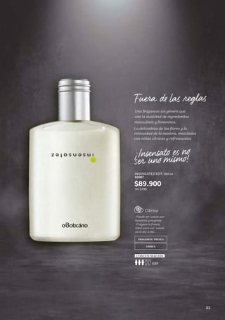 Una fragancia sin género que
une la dualidad de ingredientes
masculinos y femeninos.
La delicadeza de las flores y la
intensidad de la madera, mezcladas
con notas cítricas y refrescantes.
INSENSATEZ EDT, 100 ml
62087
Cítrica
-Puede ser usada por
hombres y mujeres.
-Fragancia fresca,
ideal para ser usada
en el día a día.
FRAGANCIA FRESCA
UNISEX
EDT
CONCENTRACIÓN
$89.900
ml: $799
33
 