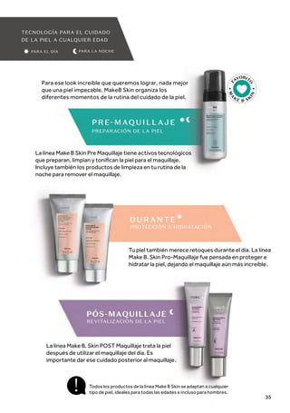 F
AVORIT
O
M
A
KE B SK
I
N
PARA LA NOCHE
TECNOLOGÍA PARA EL CUIDADO
DE LA PIEL A CUALQUIER EDAD
PARA EL DÍA
La línea Make B Skin Pre Maquillaje tiene activos tecnológicos
que preparan, limpian y toniﬁcan la piel para el maquillaje.
Incluye también los productos de limpieza en tu rutina de la
noche para remover el maquillaje.
Para ese look increíble que queremos lograr, nada mejor
que una piel impecable. MakeB Skin organiza los
diferentes momentos de la rutina del cuidado de la piel.
Tu piel también merece retoques durante el día. La línea
Make B. Skin Pro-Maquillaje fue pensada en proteger e
hidratar la piel, dejando el maquillaje aún más increíble.
La línea Make B. Skin POST Maquillaje trata la piel
después de utilizar el maquillaje del día. Es
importante dar ese cuidado posterior al maquillaje.
Todos los productos de la línea Make B Skin se adaptan a cualquier
tipo de piel, ideales para todas las edades e incluso para hombres.
PREPARACIÓN DE LA PIEL
PÓS-MAQUILLAJE
DUR ANTE
PROTECCIÓN E HIDRATACIÓN
REVITALIZACIÓN DE LA PIEL
35
 