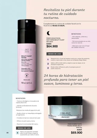 MAKE B AGUA FACIAL
NOCTURNA BEAUTY SLEEP
KIN 100ml
83895
83894
$64.900
MAKE B HIDRATANTE
FACIAL ACQUA JELLY
SKIN 50g
$69.900
LANZAMIENTO
LANZAMIENTO
LANZAMIENTO
Complementa tu rutina de cuidado facial con lo
NUEVO de MAKE B SKIN.
MODO DE USO
Revitaliza tu piel durante
tu rutina de cuidado
nocturno.
24 horas de hidratación
profunda para tener un piel
suave, luminosa y tersa.
BENEFICIOS
- Piel radiante, uniforme y
descansada.
- Piel sincronizada con su ciclo
nocturno natural.
- Ideal para usar con el ritual
de cuidado nocturno.
BENEFICIOS
- Textura ultraligera e innovadora de
rápida absorción.
- Hidrata profundamente durante
24 horas.
-Restaura los niveles de agua de la piel.
- Ayuda a tener un maquillaje prolongado
sin agrietarse.
- Fortalece la barrera natural de la piel.
- Ofrece una piel suave y tersa.
- Reactiva la luminosidad del rostro.
Después de tu ritual de limpieza nocturna y antes de acostarte,
rocía tu rostro dos o tres veces con la Beauty Sleep Water.
1
Aplica una pequeña cantidad
sobre la piel limpia y esparce
suavemente por todo el rostro.
1
Aplica a 30 cm del rostro y espera a que se seque, no es
necesario esparcirlo.
2
Siente cómo refresca tu piel y la prepara para el
sueño nocturno.
2
MODO DE USO
36
 