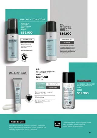 EQUILIBRA EL PH
EQUILIBRA EL PH
CON PANTENOL
EDICIÓN LÍMITADA
CON PANTENOL
RELLENADOR DE ARRUGAS
INSTÁNTANEO, 15 ml
72463
MOUSSE DE
LIMPIEZA
TONIFICANTE
2 EN 1, 150 ml
25730
TÓNICO FACIAL
PARA EL ROSTRO,
150 ml
73846
$49.900
$39.900
MAKE B DESMAQUILLADOR
FACIAL AGUA MICELAR
110ml
83028
$39.900
$39.900
ml: $3,326
APLICADOR DE
SILICONA PARA
MEJOR
PRECISIÓN
LIMPIAR Y TONIFICAR.
RELLENADOR
Elimina impurezas y
solo paso.
No contiene alcohol.
Compuesto de extractos
naturales que actúan como
tratamiento antiarrugas y
proporcionan una piel suave,
mejorando el resultado del
maquillaje aplicado.
EQUILIBRA EL PH
NO RESECA
MODO DE USO
Usa el aplicador de precisión y rellena las líneas,
luego da unos toques suaves con la yema de los
dedos y deja actuar por 20 minutos.
Es ideal para un maquillaje de noche,
para que éste no se acumule
en las líneas de expresión.
Con mora negra para dar
firmeza a la piel.
Efecto lifting.
Con ácido hialurónico y
vitamina B3.
37
 
