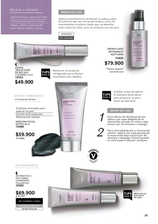 CREMA
REDUCTORA
DE BOLSAS
Y OJERAS, 15 ml
73533
MÁSCARA FACIAL
DETOX, 60 ml
73488
$49.900
$59.900
CREMA FLUIDO
ANTISENALES
NOCTURNA
72820
$79.900
ml: $998
MODO DE USO
MODO DE USO
Aplica suavemente sin presionar la esfera sobre
ojo con la piel limpia y seca, en
movimientos circulares hasta que se absorba.
días, evita el contacto con los ojos.
Para efecto de desintoxicación:
Aplica una capa delgada de la
mascarilla en todo el rostro, deja
actuar por 10 minutos y enjuaga.
Para microdepilación y renovación
celular: Aplica una capa gruesa de
la mascarilla deja actuar por 30
minutos y despega. finaza lavando
el rostro para remover residuos.
Mantener el producto
*Hasta agotar
existencias
refrigerado para obtener
resultados más rápidos.
Exfoliar antes de aplicar
la máscara facial detox
para preparar el poro
antes de aplicarla.
Reduce bolsas y ojeras en 7 días
Fórmula poderosa con Ginkgo
Biloba, cafeína y vitamina B3
para reducir bolsas y ojeras.
Carbono activado para
aclarar la piel
Acción Anti-polución
Renovación celular
BOLSAS Y OJERAS
ANTIFATIGA
PIEL UNIFORME
ANTIOXIDANTE
MEZCLAR LAS
DOS ANTES
DE USAR
10% VITAMINA C PURA
NUTRICIÓN PROFUNDA
DETOX CELULAR
1
2
DETOX INMEDIATO
1 a 2 veces por semana
NUTRIDETOX-C
NOCTURNO.
2 UNIDADES,
15 g cada uno.
25682
$69.900
g: $4,660
el contorno del
Usar todos los
39
 