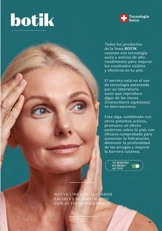 Todos los productos
de la línea BOTIK
cuentan con tecnología
suiza y activos de alto
rendimiento para mejorar
los resultados visibles
y efectivos en tu piel.
El secreto está en el uso
de tecnología patentada
por un laboratorio
suizo que reproduce
algas de las nieves
(Coenochloris signiensis)
en biorreactores.
Esta alga, combinada con
otros potentes activos,
promueve un efecto
poderoso sobre la piel, con
eficacia comprobada para
aumentar la hidratación,
disminuir la profundidad
de las arrugas y mejorar
la barrera cutánea.
NUEVA LÍNEA DE CUIDADOS
FACIALES DE OBOTICÁRIO
CON ACTIVOS PODEROSOS.
Tecnología
Suiza
de las arrugas y mej
e orar
la barrera cutánea.
41
 