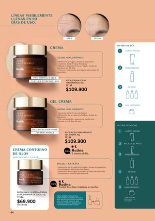 CREMA
GEL CREMA
ÁCIDO HIALURÓNICO
ÁCIDO HIALURÓNICO
HIALU + CAFEÍNA
BOTIK CREMA ÁCIDO
HIALURÓNICO, 40g
77137
$109.900
LÍNEAS VISIBLEMENTE
LLENAS EN 90
DÍAS DE USO.
DÍA 1 DÍA 90
2 veces al día.
Todos los días mañana o noche.
Rutina
Rutina
PIEL NORMAL O SECA
TEXTURA ATERCIOPELADA
PIEL MIXTA O GRASOSA
TEXTURA FRESCA BOTIK ÁCIDO HIALURÓNICO
GEL CREMA, 40g
77136
$109.900
CREMA CONTORNO
DE OJOS
PARA BOLSAS Y OJERAS
RUTINA DE DÍA
JABÓN FACIAL
JABÓN FACIAL
PREBIÓTICOS
PREBIÓTICOS
ARCILLA BLANCA
SERÚM
SERÚM
HIALURÓNICO
HIALURÓNICO
RUTINA DE NOCHE
BOTIK HIALU + CAFÉINA CREMA
CONCENTRADA DE OJOS, 15g
77138
$69.900
ml: $4,660
Para potencializar tus
resultados, combina una o
dos series de alta potencia
con tu botik crema gel
crema o crema según las
necesidades de tu piel.
*Elige tu sérum
de acuerdo a tu
necesidad.
1
1
2
3
2
3
4
4
5
- Relleno de arrugas y líneas de expresión.
- Aumento de la firmeza de la piel.
- Mejora el aspecto de las arrugas y líneas de
expresión en 30 días.
- Textura refrescante que deja la piel sedosa de
inmediato.
- Aumento de la firmeza de la piel.
- Reducción de arrugas profundas y líneas de
expresión.
- Piel restablecida y aspecto de noche bien
dormida tras 7 días del uso.
- Reducción de arrugas profundas y líneas de expresión.
- Piel alrededor de los ojos más firme.
- Reducción de arrugas profundas y líneas de expresión.
- Promueve un tono de piel uniforme.
44
 