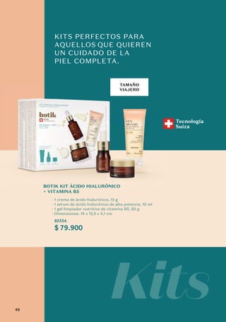 TAMAÑO
VIAJERO
KITS PERFECTOS PARA
AQUELLOS QUE QUIEREN
UN CUIDADO DE LA
PIEL COMPLETA.
$ 79.900
BOTIK KIT ÁCIDO HIALURÓNICO
+ VITAMINA B5
· 1 crema de ácido hialurónico, 15 g
· 1 sérum de ácido hialurónico de alta potencia, 10 ml
· 1 gel limpiador nutritivo de vitamina B5, 50 g
· Dimensiones: 14 x 12,5 x 4,1 cm
82354
Kits
Tecnología
Suiza
TAMAÑO
VIAJERO
Á Ó
46
 