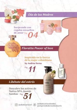 @oboticariocolombia
@emprendedoresoboticario
@oboticariocol
Floratta Power of love
Día de las Madres
Libétate del estrés
Pag.
11
Inspirada en la fuerza
de la mujer colombiana
Pag.
04
Sorprende con
regalos envueltos
de amor
Pag.
51
Descubre los activos de
Nativa SPA Jasmin
Sambac
by Andrea Serna
 