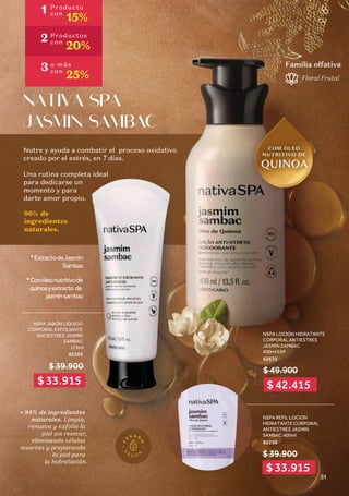 Nutre y ayuda a combatir el proceso oxidativo
creado por el estrés, en 7 días. 
Una rutina completa ideal
para dedicarse un 
momento y para
darte amor propio.
NSPA LOCION HIDRATANTE
CORPORAL ANTIESTRES
JASMIN SAMBAC
400ml EXP
62672
NATIVA SPA
JASMIN SAMBAC
96% de
ingredientes
naturales.
NSPA JABÓN LIQUIDO
CORPORAL EXFOLIANTE
ANTIESTRES JASMIN
SAMBAC
175ml
82265
Floral Frutal
Familia olfativa
$ 39.900
Nutre y ayuda a combatir el proceso oxidativo
creado por el estrés, en 7 días. 
Una rutina completa ideal
para dedicarse un 
momento y para
darte amor propio.
NATIVA SPA
JASMIN SAMBAC
96% de
ingredientes
naturales.
$ 49.900
• 84% de ingredientes
naturales. Limpia,
renueva y exfolia la
piel sin resecar,
eliminando células
muertas y preparando
la piel para
la hidratación.
*Conóleonutritivode
quinoayextracto de
jazminsambac
*ExtractodeJasmin
Sambac
NSPA REFIL LOCION
HIDRATANTE CORPORAL
ANTIESTRES JASMIN
SAMBAC 400ml
82250
$ 39.900
1 Producto
con
15%
2 Productos
con
20%
3 o más
con
25%
$ 33.915
$ 33.915
$ 42.415
51
 