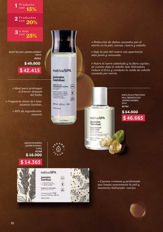 NSPA ÓLEO PRECIOSO
MULTIBENEFICIOS
JASMIN SAMBAC
50ml
83764
• Reducción de daños causados por el
estrés en la piel, cuerpo, rostro y cabello.
• Deja la piel del rostro con apariencia
más joven y renovada.
• Nutre el cuero cabelludo y la fibra capilar,
en cuanto deja el cabello más hidradato,
reduce el frizz y combate la caída de cabello
causada por estrés.
BODY SPLASH JASMIN SAMBAC
200ml
82052
$ 49.900
• Ideal para prolongar
el frescor después
del baño.
• Fragancia única de Línea
Jasmine Sambac.
• 95% de ingredientes
natural.
JABON EN BARRA
JASMIN SAMBAC
2x90g
83308
$ 16.900
• Espuma cremosa y perfumada
que limpia suavemente la piel y
mantente hidratado cuerpo.
$ 54.900
1 Producto
con
15%
2 Productos
con
20%
3 o más
con
25%
$ 14.365
$ 46.665
$ 42.415
52
 
