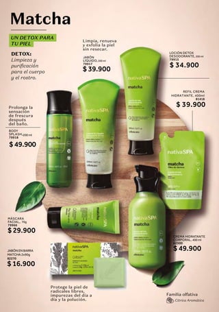 UN DETOX PARA
TU PIEL
DETOX:
Limpieza y
purificación
para el cuerpo
y el rostro.
Matcha
MÁSCARA
FACIAL, 70g
79966
$ 29.900
JABÓN EN BARRA
MATCHA 2x90g
82270
$ 16.900
BODY
SPLASH,200 ml
79918
$ 49.900
CREMA HIDRATANTE
CORPORAL, 400 ml
62500
$ 49.900
JABÓN
LÍQUIDO, 200 ml
79917
$ 39.900
Limpia, renueva
y exfolia la piel
sin resecar.
Protege la piel de
radicales libres,
impurezas del día a
día y la polución.
Prolonga la
sensación
de frescura
después
del baño.
Familia olfativa
Citrica Aromática
REFIL CREMA
HIDRATANTE, 400ml
81418
$ 39.900
a
LOCIÓN DETOX
DESODORANTE, 200 ml
79915
$ 34.900
 