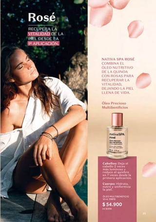 RECUPERA LA
VITALIDAD DE LA
PIEL DESDE LA
1ª APLICACIÓN.
Rosé
ÓLEO MULTIBENEFICIO
50 ml 75975
ml: $1098
Óleo Precioso
Multibenificios
Cabellos: Deja el
cabello 2 veces
más luminoso y
reduce el quiebre
en 7 veces desde la
primera aplicación.
Cuerpo: Hidrata,
nutre y uniformiza
la piel.
NATIVA SPA ROSÉ
COMBINA EL
ÓLEO NUTRITIVO
DE LA QUINOA
CON ROSAS PARA
RECUPERAR LA
VITALIDAD,
DEJANDO LA PIEL
LLENA DE VIDA.
$ 54.900
55
 