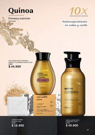 CREMA HIDRATANTE
CORPORAL, 400 ml
62439
Quinoa
Firmeza y nutrición
Quinoa
10
MÁS ÓLEO DE QUINOA
Antienvejecimiento
en codos y cuello
$ 49.900
JABÓN EN BARRA
QUINOA 2x90g
79757
$ 16.900
OLEO HIDRATANTE CORPORAL
QUINOA Y ALMENDRAS 200ML V3 EXP
62880
$ 44.900
57
 
