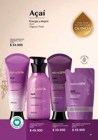 CREMA HIDRATANTE
CORPORAL, 400 ml
62546
Açaí
Energía y alegría
Açaí
FAVORITO
N
A
TIVA S
P
A
JABÓN LÍQUIDO
CORPORAL ACAI 200ML
,
71197
$ 39.900
$ 49.900
REFIL CREMA HIDRATANTE
CORPORAL, 400 ml
82718
$ 39.900
CREMA HIDRATANTE
CORPORAL, 200 ml
71148
$ 34.900
59
 