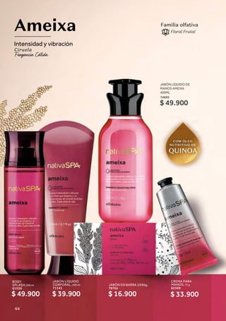 JABÓN LÍQUIDO
CORPORAL, 200 ml
71141
CREMA PARA
MANOS, 75 g
62369
BODY
SPLASH,200 ml
61536
JABÓN EN BARRA 2X90g,
79754
Ameixa
Intensidad y vibración
Ciruela
Familia olfativa
Floral Frutal
$ 49.900 $ 39.900 $ 33.900
$ 16.900
JABÓN LÍQUIDO DE
MANOS AMEIXA
400ML
74695
$ 49.900
64
 