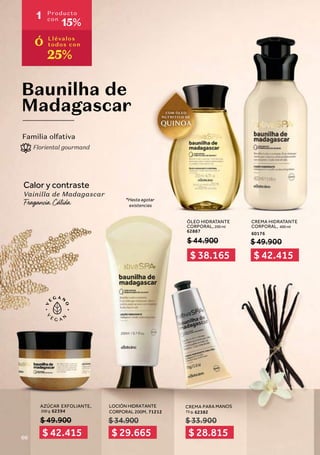 Baunilha de
Madagascar
Calor y contraste
Vainilla de Madagascar
Familia olfativa
Floriental gourmand
ÓLEO HIDRATANTE
CORPORAL, 200 ml
62887
AZÚCAR EXFOLIANTE,
200 g 62394
$ 49.900
$ 44.900
CREMA PARA MANOS
75 g, 62382
CREMA HIDRATANTE
CORPORAL, 400 ml
60176
*Hasta agotar
existencias
$ 49.900
$ 33.900
LOCIÓN HIDRATANTE
CORPORAL 200M, 71212
$34.900
$ 42.415 $ 29.665 $ 28.815
$ 38.165 $ 42.415
1 Producto
con
15%
Ó Llévalos
todos con
25%
66
 