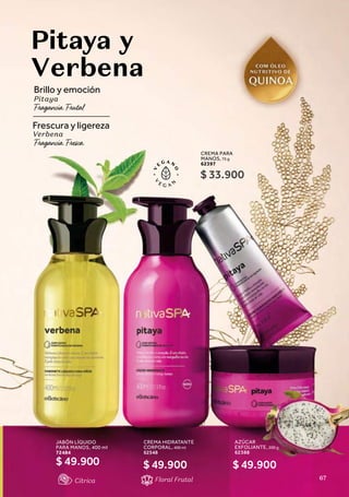 CREMA HIDRATANTE
CORPORAL, 400 ml
62548
AZÚCAR
EXFOLIANTE, 200 g
62388
Pitaya y
Verbena
Brillo y emoción
Pitaya
Floral Frutal
Frescura y ligereza
Verbena
JABÓN LÍQUIDO
PARA MANOS, 400 ml
72484
$ 49.900
CREMA PARA
MANOS, 75 g
62397
$ 49.900
$ 33.900
$ 49.900
Cítrica 67
 