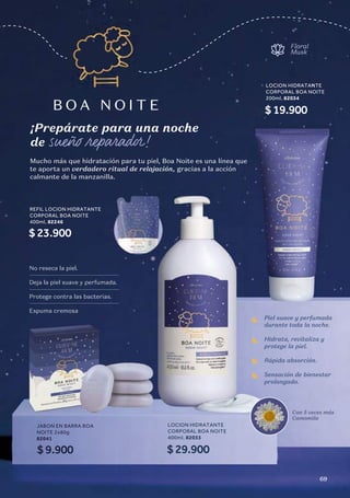 Mucho más que hidratación para tu piel, Boa Noite es una línea que
te aporta un verdadero ritual de relajación, gracias a la acción
calmante de la manzanilla.
B O A N O I T E
Floral
Musk
¡Prepárate para una noche
de sueño reparador!
Con 5 veces más
Camomila
Piel suave y perfumada
durante toda la noche.
Hidrata, revitaliza y
protege la piel.
Rápida absorción.
Sensación de bienestar
prolongado.
LOCION HIDRATANTE
CORPORAL BOA NOITE
400ml, 82033
$29.900
LOCION HIDRATANTE
CORPORAL BOA NOITE
200ml, 82034
$19.900
REFIL LOCION HIDRATANTE
CORPORAL BOA NOITE
400ml, 82246
$23.900
JABON EN BARRA BOA
NOITE 2x80g
82041
$9.900
No reseca la piel.
Deja la piel suave y perfumada.
Protege contra las bacterias.
Espuma cremosa
69
 