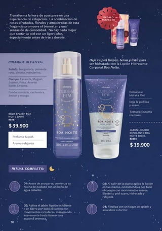Salida: bergamota, pimienta
rosa, ciruela, mandarina.
Cuerpo: Lavanda, Muguet,
Jazmín, Rosa, Acorde
Sweet Dreams.
Fondo: almizcle, cachemira,
ámbar y musgo.
PIRAMIDE OLFATIVA:
Transforma la hora de acostarse en una
experiencia de relajación. La combinación de
notas afrutadas, florales y amaderadas de esta
fragancia promueve el bienestar y una
sensación de comodidad. No hay nada mejor
que sentir tu piel con un ligero olor,
especialmente antes de irte a dormir.
BODY SPLASH BOA
NOITE 200ml
82037
$39.900
Perfuma la piel.
Aroma relajante
RITUAL COMPLETO:
01: Antes de acostarte, comienza tu
rutina de cuidado con un baño de
agua caliente.
03: Al salir de la ducha aplica la loción
en tus manos, extendiéndola por todo
el cuerpo con movimientos suaves.
Siente tu piel suave, hidratada y
relajada.
04: Finaliza con un toque de splash y
acuéstate a dormir.
02: Aplica el jabón líquido exfoliante
o en barra por todo el cuerpo con
movimientos circulares, masajeando
suavemente hasta formar una
espuma cremosa.
REGALO
PERFECTO
Deja tu piel limpia, tersa y lista para
ser hidratada con la Loción Hidratante
Corporal Boa Noite.
JABON LIQUIDO
EXFOLANTE BOA
NOITE 200ml,
82036
$19.900
Renueva e
hidrata Piel.
Deja la piel lisa
y suave.
Textura: Espuma
cremosa
70
 