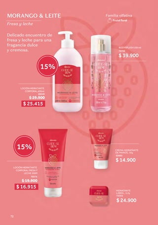 MORANGO & LEITE
Fresa y leche
Familia olfativa
Frutalﬂoral
Delicado encuentro de
fresa y leche para una
fragancia dulce
y cremosa.
CREMA HIDRATANTE
DE MANOS, 50g
62663
$ 14.900
LOCIÓN HIDRATANTE
CORPORAL FRESA Y
LECHE 200M
70374
$ 19.900
BODYSPLASH 200 ml
70709
$ 39.900
HIDRATANTE
LABIAL, 6,2g
72351
$ 24.900
$ 29.900
LOCIÓN HIDRATANTE
CORPORAL,400ml
28349
$ 25.415
$ 16.915
15%
15%
72
 