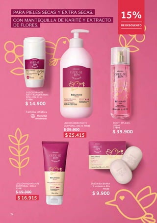 JABÓN EN BARRA
2 unidades x, 80g
77694
$ 9.900
DESODORANTE
ANTITRANSPIRANTE
ROLL ON, 55 ml
77698
$ 14.900
LOCIÓN HIDRATANTE
CORPORAL 400 ml 77690
$ 29.900
Familia olfativa
Floriental
amaderada
BODY SPLASH,
200ml
77696
$ 39.900
LOCIÓN HIDRATANTE
CORPORAL , 200ml
77691
$ 19.900
PARA PIELES SECAS Y EXTRA SECAS.
CON MANTEQUILLA DE KARITÉ Y EXTRACTO
DE FLORES.
15%
DE DESCUENTO
$ 25.415
$ 16.915
74
 