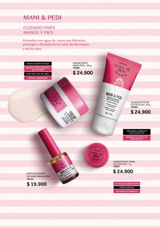 MANI & PEDI
CUIDADO PARA
MANOS Y PIES
Fórmulas con agua de rosas que hidratan,
protegen y fortalecen las uñas de las manos
y de los pies.
SUAVIZANTE DE
CUTÍCULAS, 50 g
70088
HIDRATANTE
PARA PIES, 100 g
70090
HIDRATANTE PARA
CUTICULAS
,
7 g
70087
$ 24.900
FORTALECEDOR
DE UNAS MANI & PEDI
70129
$ 19.900
$ 24.900
$ 24.900
ABLANDA E HIDRATA
LAS CUTÍCULAS
HIDRATACIÓN INTENSA
CONTIENE 10% DE UREA
CUTÍCULAS HIDRATADAS
NO DAÑA EL ESMALTE
REMUEVE CUTÍCULAS
FÁCILMENTE
REDUCE RESECAMIENTO
DE LOS PIES
RÁPIDA ABSORCIÓN
UÑAS FUERTES
 