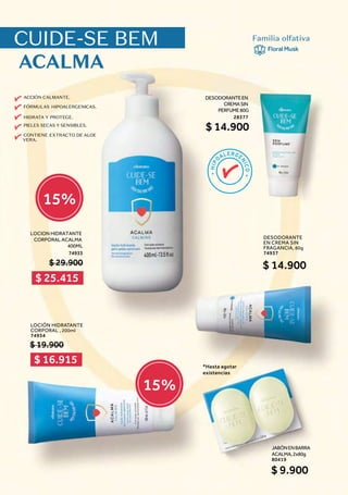 ACCIÓN CALMANTE.
FÓRMULAS HIPOALERGENICAS.
HIDRATA Y PROTEGE.
PIELES SECAS Y SENSIBLES.
CONTIENE EXTRACTO DE ALOE
VERA.
CUIDE-SE BEM
ACALMA
Familia olfativa
FloralMusk
DESODORANTE
EN CREMA SIN
FRAGANCIA, 80g
74937
$ 14.900
LOCION HIDRATANTE
CORPORAL ACALMA
400ML
74933
$ 29.900
JABÓNENBARRA
ACALMA,2x80g
80419
$ 9.900
DESODORANTEEN
CREMASIN
PERFUME80G
28377
$ 14.900
$ 25.415
$ 16.915
15%
15%
LOCIÓN HIDRATANTE
CORPORAL , 200ml
74934
$ 19.900
*Hasta agotar
existencias
 