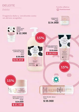 DELEITE
Deleite
Fragancia dulce y envolvente como
un abrazo acogedor.
Familia olfativa
FloralGourmand
250 ml
C
U
IDE SE B
E
M
P
REFERID
O
HIDRATANTE
LABIAL, 6,2g
75876
$ 24.900
LOCION HIDRATANTE
CORPORAL DELEITE
400ML
75151
$ 29.900
LOCIÓN HIDRATANTE
CORPORAL, 200ml
75152
CREMA HIDRATANTE
DE CUERPO,
75158
$ 24.900
$ 19.900
CREMA
HIDRATANTE
DE MANOS
75193
$ 12.900
BODY SPLASH 200 ml
75162
$ 39.900
$ 16.915
$ 25.415
$ 21.165
15%
15%
15%
 