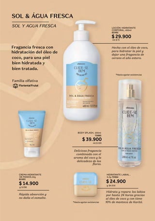 Hecha con el óleo de coco,
para hidratar la piel y
dejar una fragancia de
verano el año entero.
LOCIÓN HIDRATANTE
CORPORAL, 400ml
62492
$ 29.900
ml: $ 75
*Hasta agotar existencias
Deliciosa fragancia
combinada con el
aroma del coco y la
delicadeza de las
flores.
BODY SPLASH, 200ml
75885
$ 39.900
ml: $ 199
Fragancia fresca con
hidratación del óleo de
bien hidratada y
SOL & ÁGUA FRESCA
SOL Y AGUA FRESCA
coco, para una piel
bien tratada.
-
*Hasta agotar existencias
Rápida absorción y
no daña el esmalte.
CREMA HIDRATANTE
DE MANOS,50g
62493
$14.900
g: $ 298
Familia olfativa
FlorientalFrutal
Hidrata y repara los labios
24 horas gracias
al óleo de coco y con tiene
teca de Karité.
por hasta
10% de man
HIDRATANTE LABIAL ,
6,2g,75964
$ 24.900
g: $4.016
 