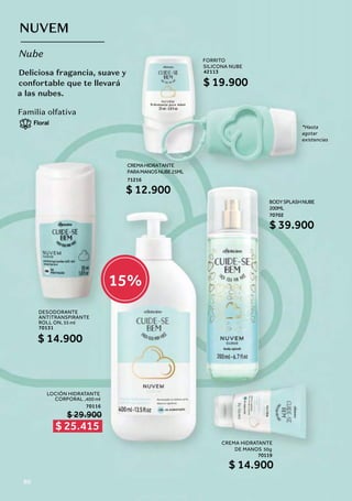 $ 25.415
15%
Deliciosa fragancia, suave y
confortable que te llevará
a las nubes.
NUVEM
Nube
Familia olfativa
Floral
DESODORANTE
ANTITRANSPIRANTE
ROLL ON, 55 ml
70131
$ 14.900
FORRITO
SILICONA NUBE
42113
$ 19.900
*Hasta
agotar
existencias
CREMA HIDRATANTE
DE MANOS 50g
70119
LOCIÓN HIDRATANTE
CORPORAL ,400 ml
70116
$ 14.900
$ 29.900
BODYSPLASHNUBE
200ML
70702
$ 39.900
CREMAHIDRATANTE
PARAMANOSNUBE25ML
71216
$ 12.900
80
 