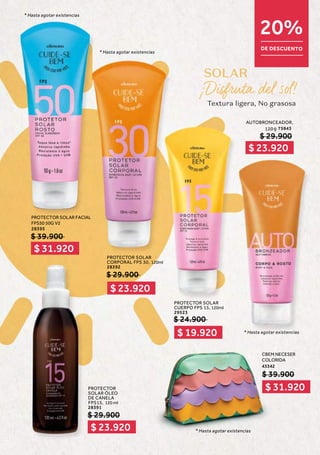 S
S
S
S
S
SO
O
O
O
O
O
OL
L
L
L
L
L
LA
A
A
A
A
AR
R
R
R
R
R
R
120ml
Textura ligera, No grasosa
$ 31.920
$ 23.920
$ 23.920
$ 19.920
$ 23.920
$ 31.920
20%
DE DESCUENTO
PROTECTOR SOLAR
CUERPO FPS 15,
29523
* Hasta agotar existencias
* Hasta agotar existencias
* Hasta agotar existencias
* Hasta agotar existencias
AUTOBRONCEADOR,
120 g 75843
PROTECTOR
SOLAR ÓLEO
DE CANELA
FPS15, 120 ml
28391
$ 29.900
$ 29.900
CBEM NECESER
COLORIDA
43342
$ 39.900
$ 24.900
PROTECTOR SOLAR
CORPORAL FPS 30, 120ml
28392
$ 29.900
PROTECTOR SOLAR FACIAL
FPS50 50G V2
28395
$ 39.900
 