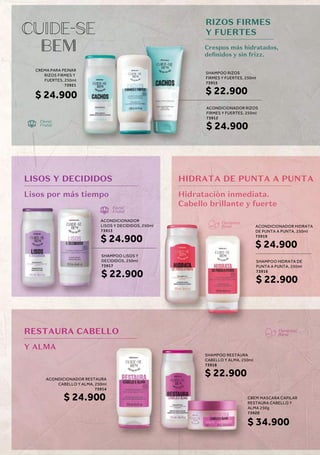 Crespos más hidratados,
definidos y sin frizz.
Floral
Frutal
Floral
Frutal
CREMA PARA PEINAR
RIZOS FIRMES Y
FUERTES, 250ml
73921
$ 24.900
ACONDICIONADOR RESTAURA
CABELLO Y ALMA, 250ml
73914
$ 24.900
ACONDICIONADOR RIZOS
FIRMES Y FUERTES, 250ml
73912
$ 24.900
SHAMPOO RIZOS
FIRMES Y FUERTES, 250ml
73915
$ 22.900
LISOS Y DECIDIDOS
Lisos por más tiempo
RESTAURA CABELLO
Y ALMA
HIDRATA DE PUNTA A PUNTA
Hidrataciòn inmediata.
Cabello brillante y fuerte
SHAMPOO LISOS Y
DECIDIDOS, 250ml
73917
$ 22.900
ACONDICIONADOR
LISOS Y DECIDIDOS, 250ml
73913
$ 24.900
SHAMPOO HIDRATA DE
PUNTA A PUNTA, 250ml
73916
$ 22.900
CBEM MASCARA CAPILAR
RESTAURA CABELLO Y
ALMA 250g
73920
$ 34.900
SHAMPOO RESTAURA
CABELLO Y ALMA, 250ml
73918
$ 22.900
ACONDICIONADOR HIDRATA
DE PUNTA A PUNTA, 250ml
73919
$ 24.900
RIZOS FIRMES
Y FUERTES
Floriental
floral
Floriental
floral
 