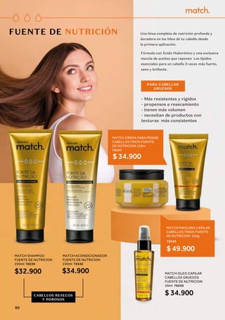 Una línea completa de nutrición profunda y
duradera en los hilos de tu cabello desde 
la primera aplicación.
FUENTE DE NUTRICIÓN
Fórmula con Ácido Hialurónico y una exclusiva
mezcla de aceites que reponen Los lípidos
esenciales para un cabello 3 veces más fuerte,
sano y brillante.
- Más resistentes y rígidos
- propensos a resecamiento
- tienen más volumen
- necesitan de productos con
texturas más consistentes
PARA CABELLOS
GRUESOS
MATCH ACONDICIONADOR
FUENTE DE NUTRICION
250ml 76542
$34.900
MATCH SHAMPOO
FUENTE DE NUTRICION
250ml 76539
$32.900 MATCH OLEO CAPILAR
CABELLOS GRUESOS
FUENTE DE NUTRICION
50ml 76550
$ 34.900
MATCH CREMA PARA PEINAR
CABELLOS FINOS FUENTE
DE NUTRICION 150m
76547
$ 34.900
MATCH MASCARA CAPILAR
CABELLOS FINOS FUENTE
DE NUTRICION 250g
76545
$ 49.900
CABELLOS RESECOS
Y POROSOS
86
 