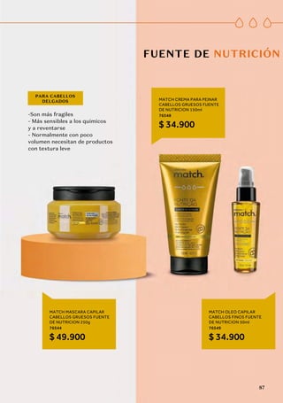 -Son más fragiles
- Más sensibles a los quimicos
y a reventarse
- Normalmente con poco
volumen necesitan de productos
con textura leve
PARA CABELLOS
DELGADOS
MATCH MASCARA CAPILAR
CABELLOS GRUESOS FUENTE
DE NUTRICION 250g
76544
$ 49.900
MATCH OLEO CAPILAR
CABELLOS FINOS FUENTE
DE NUTRICION 50ml
76549
$ 34.900
MATCH CREMA PARA PEINAR
CABELLOS GRUESOS FUENTE
DE NUTRICION 150ml
76548
$ 34.900
FUENTE DE NUTRICIÓN
87
 