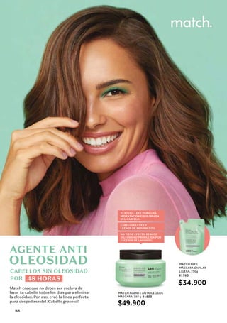 CABELLOS SIN OLEOSIDAD
POR 48 HORAS
MATCH AGENTE ANTIOLEOSOS
MÁSCARA, 250 g 81653
$49.900
Match cree que no debes ser esclava de
lavar tu cabello todos los días para eliminar
la oleosidad. Por eso, creó la línea perfecta
para despedirse del ¡Cabello grasoso!
AGENTE ANTI
TEXTURA LEVE PARA UNA
HIDRATACIÓN EQUILIBRADA
DEL CABELLO.
CABELLOS LEVES Y
LLENOS DE MOVIMIENTO.
NO TIENE EFECTO REBOTE
(OLEOSIDAD PRODUCIDA POR
EXCESOS DE LAVADOS).
MATCH REFIL
MÁSCARA CAPILAR
LIGERA, 250g
81760
$34.900
OLEOSIDAD
88
 