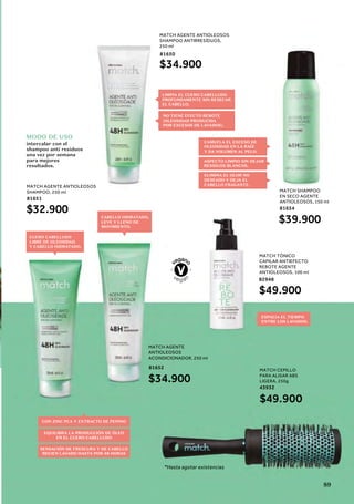 MODO DE USO
intercalar con el
shampoo anti residuos
una vez por semana
para mejores
resultados.
MATCH AGENTE ANTIOLEOSOS
SHAMPOO, 250 ml
81651
$32.900
MATCH AGENTE
ANTIOLEOSOS
ACONDICIONADOR, 250 ml
81652
$34.900
MATCH AGENTE ANTIOLEOSOS
SHAMPOO ANTIRRESÍDUOS,
250 ml
81650
$34.900
MATCH TÓNICO
CAPILAR ANTIEFECTO
REBOTE AGENTE
ANTIOLEOSOS, 100 ml
82948
$49.900
MATCH SHAMPOO
EN SECO AGENTE
ANTIOLEOSOS, 150 ml
81654
$39.900
CUERO CABELLUDO
LIBRE DE OLEOSIDAD
Y CABELLO HIDRATADO.
ESPACIA EL TIEMPO
ENTRE LOS LAVADOS.
CABELLO HIDRATADO,
LEVE Y LLENO DE
MOVIMIENTO.
LIMPIA EL CUERO CABELLUDO
PROFUNDAMENTE SIN RESECAR
EL CABELLO.
NO TIENE EFECTO REBOTE
(OLEOSIDAD PRODUCIDA
POR EXCESOS DE LAVADOS).
CON ZINC PCA Y EXTRACTO DE PEPINO
SENSACIÓN DE FRESCURA Y DE CABELLO
RECIEN LAVADO HASTA POR 48 HORAS
EQUILIBRA LA PRODUCCIÓN DE ÓLEO
EN EL CUERO CABELLUDO
MATCH CEPILLO
PARA ALISAR ABS
LIGERA, 250g
43932
*Hasta agotar existencias
$49.900
CAMUFLA EL EXCESO DE
OLEOSIDAD EN LA RAÍZ
Y DA VOLUMEN AL PELO.
ASPECTO LIMPIO SIN DEJAR
RESIDUOS BLANCOS.
ELIMINA EL OLOR NO
DESEADO Y DEJA EL
CABELLO FRAGANTE.
89
 