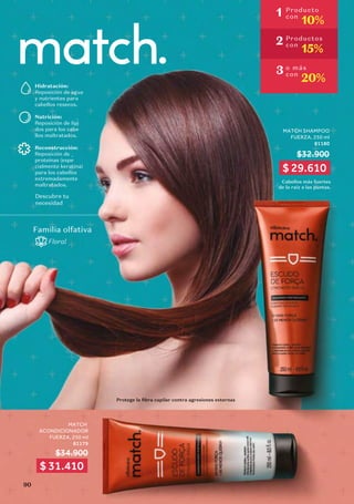 MATCH
ACONDICIONADOR
FUERZA, 250 ml
81179
$34.900
MATCH SHAMPOO
FUERZA, 250 ml
81180
$32.900
Cabellos más fuertes
de la raíz a las puntas.
Hidratación:
Reposición de agua
y nutrientes para
cabellos resecos.
Nutrición:
Reposición de lípi
-
dos para los cabe
-
llos maltratados.
Reconstrucción:
Reposición de
proteínas (espe
-
cialmente keratina)
para los cabellos
extremadamente
maltratados.
Descubre tu
necesidad
Familia olfativa
Floral
1 Producto
con
10%
2 Productos
con
15%
3 o más
con
20%
$ 29.610
$ 31.410
Protege la fibra capilar contra agresiones externas
90
 