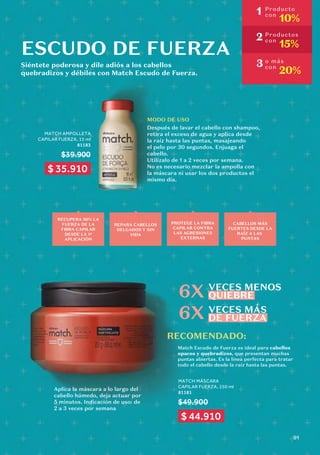 MATCH AMPOLLETA
CAPILAR FUERZA, 15 ml
81183
$39.900
ESCUDO DE FUERZA
RECOMENDADO:
6X
6X
MODO DE USO
Después de lavar el cabello con shampoo,
retira el exceso de agua y aplica desde
la raíz hasta las puntas, masajeando
el pelo por 30 segundos. Enjuaga el
cabello.
Utilízalo de 1 a 2 veces por semana.
No es necesario mezclar la ampolla con
la máscara ni usar los dos productos el
mismo día.
Match Escudo de Fuerza es ideal para cabellos
opacos y quebradizos, que presentan muchas
puntas abiertas. Es la línea perfecta para tratar
todo el cabello desde la raíz hasta las puntas.
MATCH MÁSCARA
CAPILAR FUERZA, 250 ml
81181
$49.900
Aplica la máscara a lo largo del
cabello húmedo, deja actuar por
5 minutos. Indicación de uso: de
2 a 3 veces por semana
Siéntete poderosa y dile adiós a los cabellos
quebradizos y débiles con Match Escudo de Fuerza.
RECUPERA 50% LA
FUERZA DE LA
FIBRA CAPILAR
DESDE LA 1ª
APLICACIÓN
REPARA CABELLOS
DELGADOS Y SIN
VIDA
PROTEGE LA FIBRA
CAPILAR CONTRA
LAS AGRESIONES
EXTERNAS
CABELLOS MÁS
FUERTES DESDE LA
RAÍZ A LAS
PUNTAS
VECES MENOS
QUIEBRE
VECES MÁS
DE FUERZA
1 Producto
con
10%
2 Productos
con
15%
3 o más
con
20%
$ 35.910
$ 44.910
91
 