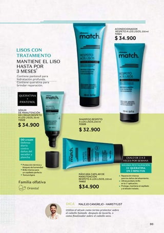 LISOS CON
TRATAMIENTO
QUERATINA
+
PANTENOL
Contiene pantenol para
hidratación profunda.
Contiene queratina para
brindar reparación.
Familia olfativa
Oriental
MANTIENE EL LISO
HASTA POR
3 MESES
1
DD cream
Defensa
diaria
contra
daños del
secador y
plancha
Reparación intensa
para los daños del alisamiento.
Ultrasuavidad y brillo
en la 1º aplicación.
Protege, mantiene el cepillado
y el alisado tratado.
ÚSALO DE 2 A 3
VECES POR SEMANA
DE QUERATINA
EN 3 MINUTOS
Protección térmica y
bloqueo de humendad
Brillo intenso para
un cepillado perfecto
Textura ligera
Utiliza el sérum como termo protector sobre
el cabello húmedo después de lavarlo, o
como finalizador sobre el cabello seco.
DICA MALEJO CANGREJO - HAIRSTYLIST
SÉRUM
DE MANUTENCIÓN
DD CREAM RESPETO
A LOS LISOS, 50 ml
72522
$ 34.900
SHAMPOO RESPETO
A LOS LISOS,250 ml
72520
ACONDICIONADOR
RESPETO A LOS LISOS, 250 ml
72521
$ 32.900
$ 34.900
MÁSCARA CAPILAR DE
MANUTENCIÓN
RESPETO A LOS LISOS,150 ml
74452
$34.900
MÁXIMA RESTAURACIÓN
93
 