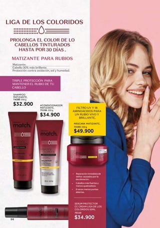 MATIZANTE PARA RUBIOS
FILTRO UV Y 18
AMINOÁCIDOS PARA
UN RUBIO VIVO Y
BRILLANTE.
Matizante.
Cabello 30% más brillante.
Protección contra oxidación, sol y humedad.
LIGA DE LOS COLORIDOS
PROLONGA EL COLOR DE LO
CABELLOS TINTURADOS
HASTA POR 30 DÍAS .
TRIPLE PROTECCIÓN PARA
MANTENER EL RUBIO DE TU
CABELLO
MÁSCARA MATIZANTE,
250 g
75195
$49.900
SHAMPOO
MATIZANTE,
250 g
74380
$32.900 ACONDICIONADOR
MATIZANTE,
250 g
75196
$34.900
SERUM PROTECTOR
CC CREAM LIGA DE LOS
COLORIDOS 50ML
75110
$34.900
• Reparación inmediata de
daños causados por la
• Cabellos más fuertes y
menos quebradizos.
• 6 veces menos puntas
abiertas.
decoloración.
94
 