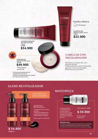 Familia olfativa
Oriental
Contiene peptídos y
17 aminoácidos que
penetran desde el
fondo de la ﬁbra capilar,
protegiendo el cabello
durante procedimientos
químicos.
GLOSS REVITALIZADOR
MATCHPLEX
¡Fácil de usar!
Para dejar los cabellos tinturados más fuertes y resistentes,
mezcla 5 ml de Matchplex por cada 30 ml de mezcla del
procedimiento químico (colorante, descolorante o alisado).
CASTAÑOS
74383
ROJIZOS
74384
MATCHPLEX, 74387
*Hasta agotar
existencias
CABELLOS CON
DECOLORACIÓN
Mantiene la vitalidad del color
durante 30 días
Triple protección contra la pérdida
del color, el sol y la humedad.
Brillo intenso y duradero.
MÁSCARA DE
PROTECCIÓN, 250 g
75109
•Prolonga la durabilidad del color.
•Cabellos 60% más suaves.
•Retrasa el envejecimiento de los cabellos
por medio de protección UV.
SHAMPOO DE
PROTECCIÓN, 250 ml
74381
$32.900
$49.900
ACONDICIONADOR
DE PROTECCIÓN,
250 ml
74386
$34.900
$ 39.900
GLOSS
REVITALIZANTE,
100 ml
Cada uno
•Proteína de arroz y extracto
de girasol.
•Prolonga la vitalidad de los
cabellos tinturados para un
cabello brillante y vibrante.
CONTROLA LA
DECOLORACIÓN
$ 34.900
*Hasta agotar
existencias
*Hasta agotar existencias
95
 