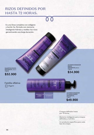 RIZOS DEFINIDOS POR
HASTA 72 HORAS.
Es una línea completa con colágeno
fórmula con memoria
los rizos
Crespos definidos hasta
por 72 horas.
Memoria inteligente para crespos
definidos y nutridos.
Un producto especifico para cada
tipo de crespo.
Chypre
Familia olfativa
ACONDICIONADOR
DE LIMPIEZA
PRODUCTO
LIBRE*
y karité. Su
inteligente hidrata y moldea
garantizando una larga duración.
ACONDICIONADOR
RIZOS
DEFINIDOS,250 ml
71675
ACONDICIONADOR
CO WASH RIZOS
DEFINIDOS,
71677
SHAMPOO RIZOS
DEFINIDOS, 250 ml
71673
$34.900
$32.900
$49.900
96
 