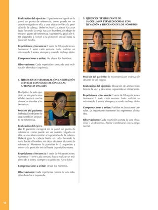 Realización del ejercicio: El paciente escogerá en la     5. EJERCICIO FLEXIBILIZANTE DE
     pared un punto de referencia, como puede ser un              LA COLUMNA CERVICO-DORSAL CON
     cuadro colgado en ella, a una altura similar a la posi-      ELEVACIÓN Y DESCENSO DE LOS HOMBROS
     ción de la cabeza. Debe inclinar la cabeza hacia un
     lado llevando la oreja hacia el hombro, sin dejar de
     mirar el punto de referencia. Mantener la posición 6-
     10 segundos y volver a la posición inicial hasta la
     posición neutra.

     Repeticiones y frecuencia: 1 serie de 10 repeticiones.
     Aumentar 1 serie cada semana hasta realizar un
     máximo de 3 series, siempre y cuando no haya dolor.

     Compensaciones a evitar: No elevar los hombros.

     Observaciones: Cada repetición consta de una incli-
     nación derecha e izquierda.


                                                               Posición del paciente: Se recomienda en sedestación
     4. EJERCICIO DE FLEXIBILIZACIÓN EN ROTACIÓN               delante de un espejo.
        CERVICAL CON SOLICITACIÓN DE LAS
        AFERENCIAS VISUALES                                    Realización del ejercicio: Elevación de ambos hom-
                                                               bros (a la vez) y descenso, siguiendo un ritmo lento.
     El objetivo de este ejer-
     cicio es integrar la mo-                                  Repeticiones y frecuencia: 1 serie de 10 repeticiones.
     vilidad cervical con las                                  Aumentar 1 serie cada semana hasta realizar un
     aferencias visuales y la-                                 máximo de 3 series, siempre y cuando no haya dolor.
     berínticas.
                                                               Compensaciones a evitar: Posibles inclinaciones late-
     Posición del paciente:                                    rales. Es importante mantener los segmentos alinea-
     Sedestación delante de                                    dos.
     una pared con un pun-
     to de referencia.                                         Observaciones: Cada repetición consta de una eleva-
                                                               ción y un descenso. Puede combinarse con la respi-
     Realización del ejerci-                                   ración.
     cio: El paciente escogerá en la pared un punto de
     referencia, como puede ser un cuadro colgado en
     ella, a una altura similar a la posición de la cabeza.
     Deberá girar la cabeza hacia un lado llevando la
     nariz hacia el hombro, sin dejar de mirar el punto de
     referencia. Mantener la posición 6-10 segundos y
     volver a la posición inicial hasta la posición neutra.

     Repeticiones y frecuencia: 1 serie de 10 repeticiones.
     Aumentar 1 serie cada semana hasta realizar un má-
     ximo de 3 series, siempre y cuando no haya dolor.

     Compensaciones a evitar: Elevar los hombros.

     Observaciones: Cada repetición consta de una rota-
     ción derecha e izquierda.




10
 