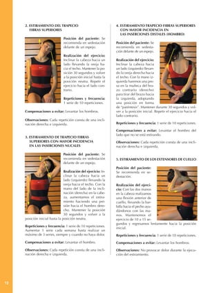 2. ESTIRAMIENTO DEL TRAPECIO                                4. ESTIRAMIENTO TRAPECIO FIBRAS SUPERIORES
        FIBRAS SUPERIORES                                           CON MAYOR INCIDENCIA EN
                                                                    LAS INSERCIONES DISTALES (HOMBRO)
                                Posición del paciente: Se
                                recomienda en sedestación        Posición del paciente: Se
                                delante de un espejo.            recomienda en sedesta-
                                                                 ción delante de un espejo.
                                Realización del ejercicio:
                                Inclinar la cabeza hacia un      Realización del ejercicio:
                                lado llevando la oreja ha-       Inclinar la cabeza hacia
                                cia el techo. Mantener la po-    un lado (izquierdo) llevan-
                                sición 30 segundos y volver      do la oreja derecha hacia
                                a la posición inicial hasta la   el techo. Con la mano iz-
                                posición neutra. Repetir el      quierda haremos una pre-
                                ejercicio hacia el lado con-     sa en la muñeca del bra-
                                trario.                          zo contrario (derecho)
                                                                 para tirar del brazo hacia
                                Repeticiones y frecuencia:       la izquierda, adoptando
                                1 serie de 10 repeticiones.      una posición en forma
                                                                 de “paréntesis”. Mantener durante 30 segundos y vol-
     Compensaciones a evitar: Levantar los hombros.              ver a la posición inicial. Repetir el ejercicio hacia el
                                                                 lado contrario.
     Observaciones: Cada repetición consta de una incli-
     nación derecha e izquierda.                                 Repeticiones y frecuencia: 1 serie de 10 repeticiones.

                                                                 Compensaciones a evitar: Levantar el hombro del
                                                                 lado que no se está estirando.
     3. ESTIRAMIENTO DE TRAPECIO FIBRAS
        SUPERIORES CON MAYOR INCIDENCIA                          Observaciones: Cada repetición consta de una incli-
        EN LAS INSERCIONES NUCALES                               nación derecha e izquierda.

                                Posición del paciente: Se
                                recomienda en sedestación        5. ESTIRAMIENTO DE LOS EXTENSORES DE CUELLO
                                delante de un espejo.
                                                                 Posición del paciente:
                                Realización del ejercicio: In-   Se recomienda en se-
                                clinar la cabeza hacia un        destación.
                                lado (izquierdo) llevando la
                                oreja hacia el techo. Con la     Realización del ejerci-
                                mano del lado de la incli-       cio: Con las dos manos
                                nación (derecha) en la cabe-     en la cabeza realizamos
                                za, aumentamos el estira-        una flexión anterior de
                                miento haciendo una pre-         cuello, llevando la bar-
                                sión hacia el hombro dere-       billa hacia el pecho ayu-
                                cho. Mantener la posición        dándonos con las ma-
                                30 segundos y volver a la        nos. Mantenemos el
     posición inicial hasta la posición neutra.                  ejercicio de 10 a 15 se-
                                                                 gundos y regresamos lentamente hacia la posición
     Repeticiones y frecuencia: 1 serie de 10 repeticiones.
                                                                 inicial.
     Aumentar 1 serie cada semana hasta realizar un
     máximo de 3 series, siempre y cuando no haya dolor.         Repeticiones y frecuencia: 1 serie de 10 repeticiones.
     Compensaciones a evitar: Levantar el hombro.                Compensaciones a evitar: Levantar los hombros.

     Observaciones: Cada repetición consta de una incli-         Observaciones: No provocar dolor durante la ejecu-
     nación derecha e izquierda.                                 ción del estiramiento.




12
 