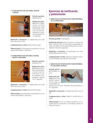 7. ESTIRAMIENTO DEL PECTORAL MAYOR
   Y BÍCEPS
                                                          Ejercicios de tonificación
                                                          y potenciación
                                  Posición paciente:
                                  Bipedestación.
                                                          1. EJERCICIO DE TONIFICACIÓN PARAVERTEBRAL
                                                             EN CUADRUPEDIA
                                  Realización ejerci-
                                  cio: Elevar y poste-
                                  riorizar el brazo
                                  lateralmente hasta
                                  la horizontal, y rea-
                                  lizar una tracción.
                                  Mantener el estira-
                                  miento durante 10-
                                  15 segundos.
                                                          Posición paciente: Cuadrupedia.
Repetición y frecuencia: 3-5 repeticiones con cada
brazo dos veces al día.
                                                          Realización ejercicio: Elevar la pierna y el brazo del
                                                          lado contrario hasta la horizontal manteniendo el
Compensaciones a evitar: Rotación del cuerpo.
                                                          codo y la rodilla en extensión paralelamente al suelo.
                                                          Mantener durante 6 segundos.
Observaciones: El estiramiento se percibirá en la cara
anterior del hombro y del brazo.
                                                          Repetición y frecuencia: 10 repeticiones con cada
                                                          extremidad dos veces al día.
8. ESTIRAMIENTO DEL PECTORAL MAYOR,
                                                          Compensaciones a evitar: Arquear la espalda y elevar
   BÍCEPS Y DELTOIDES
                                                          las extremidades más allá de la horizontal.
                                  Posición paciente:
                                  Bipedestación.
                                                          2. EJERCICIO DE TONIFICACIÓN PARAVERTEBRAL
                                                             EN DECÚBITO SUPINO
                                  Realización ejerci-
                                  cio: Posteriorizar el
                                                          Posición pacien-
                                  brazo lateralmente,
                                                          te: Decúbito su-
                                  y realizar una trac-
                                                          pino.
                                  ción hacia el sue-
                                  lo. Mantener el es-
                                                          Realización ejer-
                                  tiramiento durante
                                                          cicio: Ejercer una
                                  10-15 segundos.
                                                          presión manteni-
                                                          da con toda las
                                                          extremidades su-
Repetición y frecuencia: 3-5 repeticiones con cada
                                                          periores hacia el suelo. Mantener esta presión duran-
brazo dos veces al día.
                                                          te 6 segundos.
Compensaciones a evitar: Rotación del cuerpo.
                                                          Repetición y frecuencia: 10 repeticiones dos veces al
                                                          día.
Observaciones: El estiramiento se percibirá en la cara
anterior del hombro y del brazo.
                                                          Compensaciones a evitar: Perder la mirada hacia el
                                                          techo.

                                                          Observaciones: Al ser un trabajo isométrico, no se
                                                          puede apreciar movimiento, sin embargo existirá un
                                                          trabajo muscular.




                                                                                                                   17
 