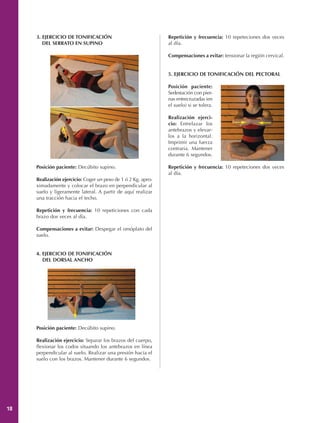 3. EJERCICIO DE TONIFICACIÓN                              Repetición y frecuencia: 10 repeteciones dos veces
        DEL SERRATO EN SUPINO                                  al día.

                                                               Compensaciones a evitar: tensionar la región cervical.


                                                               5. EJERCICIO DE TONIFICACIÓN DEL PECTORAL

                                                               Posición paciente:
                                                               Sedestación con pier-
                                                               nas entrecruzadas (en
                                                               el suelo) si se tolera.

                                                               Realización ejerci-
                                                               cio: Entrelazar los
                                                               antebrazos y elevar-
                                                               los a la horizontal.
                                                               Imprimir una fuerza
                                                               contraria. Mantener
                                                               durante 6 segundos.

     Posición paciente: Decúbito supino.                       Repetición y frecuencia: 10 repeteciones dos veces
                                                               al día.
     Realización ejercicio: Coger un peso de 1 ó 2 Kg. apro-
     ximadamente y colocar el brazo en perpendicular al
     suelo y ligeramente lateral. A partir de aquí realizar
     una tracción hacia el techo.

     Repetición y frecuencia: 10 repeticiones con cada
     brazo dos veces al día.

     Compensaciones a evitar: Despegar el omóplato del
     suelo.


     4. EJERCICIO DE TONIFICACIÓN
        DEL DORSAL ANCHO




     Posición paciente: Decúbito supino.

     Realización ejercicio: Separar los brazos del cuerpo,
     flexionar los codos situando los antebrazos en línea
     perpendicular al suelo. Realizar una presión hacia el
     suelo con los brazos. Mantener durante 6 segundos.




18
 