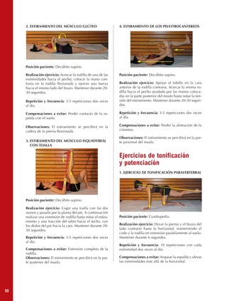 2. ESTIRAMIENTO DEL MÚSCULO GLÚTEO                         4. ESTIRAMIENTO DE LOS PELVITROCANTEREOS




     Posición paciente: Decúbito supino.

     Realización ejercicio: Acercar la rodilla de una de las    Posición paciente: Decúbito supino.
     extremidades hacia el pecho; colocar la mano con-
     traria en la rodilla flexionada y ejercer una fuerza       Realización ejercicio: Apoyar el tobillo en la cara
     hacia el mismo lado del brazo. Mantener durante 20-        anterior de la rodilla contraria. Acercar la misma ro-
     30 segundos.                                               dilla hacia el pecho ayudada por las manos coloca-
                                                                das en la parte posterior del muslo hasta notar la ten-
     Repetición y frecuencia: 3-5 repeticiones dos veces        sión del estiramiento. Mantener durante 20-30 segun-
     al día.                                                    dos.

     Compensaciones a evitar: Perder contacto de la es-         Repetición y frecuencia: 3-5 repeticiones dos veces
     palda con el suelo.                                        al día.

     Observaciones: El estiramiento se percibirá en la          Compensaciones a evitar: Perder la alineación de la
     cadera de la pierna flexionada.                            columna.

                                                                Observaciones: El estiramiento se percibirá en la par-
     3. ESTIRAMIENTO DEL MÚSCULO ISQUIOTIBIAL                   te proximal del muslo.
        CON TOALLA


                                                                Ejercicios de tonificación
                                                                y potenciación
                                                                1. EJERCICIO DE TONIFICACIÓN PARAVERTEBRAL




     Posición paciente: Decúbito supino.

     Realización ejercicio: Coger una toalla con las dos
     manos y pasarla por la planta del pie. A continuación
     realizar una extensión de rodilla hasta notar el estira-   Posición paciente: Cuadrupedia.
     miento y una tracción del talón hacia el techo, con
     los dedos del pie hacia la cara. Mantener durante 20-      Realización ejercicio: Elevar la pierna y el brazo del
     30 segundos.                                               lado contrario hasta la horizontal, manteniendo el
                                                                codo y la rodilla en extensión paralelamente al suelo.
     Repetición y frecuencia: 3-5 repeticiones dos veces        Mantener durante 6 segundos.
     al día.
                                                                Repetición y frecuencia: 10 repeticiones con cada
     Compensaciones a evitar: Extensión completa de la          extremidad dos veces al día.
     rodilla.
     Observaciones: El estiramiento se percibirá en la par-     Compensaciones a evitar: Arquear la espalda y elevar
     te posterior del muslo.                                    las extremidades más allá de la horizontal.




20
 