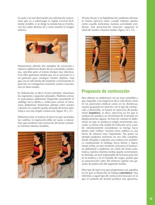 el suelo y se está efectuando una solicitación innece-        Al estar de pie o en bipedestación, podemos efectuar
saria que va a sobrecargar la región cervical fácil-          el mismo ejercicio tanto cuando estemos quietos
mente evitable, si se dirige la mirada hacia el techo,        como cuando realicemos nuestras actividades coti-
con los codos abiertos tal y como muestra la imagen           dianas. Esta preactivación muscular asegurará la
anterior.                                                     salud de nuestra columna lumbar (figura 32 y 33).




                                          Fig. 29


Mostraremos además dos ejemplos de activación y
refuerzo abdominal dentro de las actividades cotidia-
nas, sencillos pero al mismo tiempo muy efectivos.
Con ellos queremos señalar que no es necesario ir a
un gimnasio para conseguir nuestro objetivo, sino
que con el sólo hecho de mantener correctamente la                                 Fig. 32                 Fig. 33
posición ya conseguimos mantener nuestra muscula-
tura en buen estado.

En Sedestación, es decir al estar sentados, situaremos        Propuesta de contracción
los segmentos corporales alineados. Podemos activar
la musculatura abdominal dirigiendo suavemente el             Para obtener un abdominal con un tono saludable y
ombligo hacia dentro y arriba para activar el trans-          que responda a las exigencias de la vida diaria, tanto
verso abdominal. Notaremos además cómo nuestra                en las posiciones estáticas como en las dinámicas,
columna en conjunto queda alineada de forma auto-             nuestra propuesta en relación con el tipo de contrac-
mática con esta simple contracción (figura 30 y 31).          ción a desarrollar, se basará en ejercicios de predo-
                                                              minio isométrico, es decir, ejercicios en los que la
Debemos evitar al realizar el ejercicio que asciendan         contracción produce un incremento de la tensión sin
las costillas; la respiración debe ser suave y natural.       desplazamiento alguno. Se trata de contraer el abdo-
Hay que mantener esta activación de forma constan-            minal sin que se produzca ningún movimiento aso-
te mientras estemos sentados.                                 ciado. La forma más simple de realizarlo sería cuan-
                                                              do voluntariamente escondemos la barriga hacia
                                                              dentro (este “reflejo” muchas veces estético es una
                                                              forma de refuerzo muy importante). Por poner un
                                                              ejemplo podemos sentarnos en una silla completa-
                                                              mente relajados e imprimir una contracción isométri-
                                                              ca manteniendo el ombligo hacia dentro y ligera-
                                                              mente arriba; en este momento activamos el transver-
                                                              so abdominal y podemos ver cómo de forma auto-
                                                              mática, nuestra columna lumbar queda correctamen-
                                                              te alineada, así será responsable de la buena posición
                                                              en la estática y en el traslado de cargas, puesto que
                                                              su preactivación antes del esfuerzo supone una ga-
                                                              rantía de protección del segmento lumbar.

                                                              Otro tipo de ejercicios que proponemos son aquellos
                                                              en los que se desarrolla un trabajo concéntrico. Nos
                     Fig. 30                        Fig. 31   referimos a aquel tipo de contracción muscular en la
                                                              que el aumento de tensión produce una aproxima-




                                                                                                                       23
 