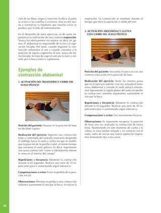 ción de las fibras, origen y inserción. Es decir, el pubis   respiración. La contracción se mantiene durante el
     se acerca a las costillas o viceversa. Esta acción ayu-      tiempo que dura la espiración o salida del aire.
     da a normalizar la hipotonía que muchas veces se
     produce por la falta de entrenamiento.
                                                                  2. ACTIVACIÓN ABDOMINAL Y GLÚTEA
     En el desarrollo de estos ejercicios, es de suma im-            CON CIERRE DEL SUELO PÉLVICO
     portancia la realización de una correcta respiración.
     Nunca los efectuaremos sin respirar es decir en ap-
     nea. El abdominal es responsable de la tos y la espi-
     ración forzada. Por tanto, cuando hagamos la con-
     tracción soltaremos el aire y cuando volvamos a la
     posición de reposo cogeremos el aire, nunca de for-
     ma forzada. Se trata de coger el aire por la nariz y sol-
     tarlo por la boca como si sopláramos.



     Ejemplos de                                                  Posición del paciente: Iniciamos el ejercicio con una
     contracción abdominal                                        correcta colocación en la posición de base.

     1. ACTIVACIÓN DEL TRANSVERSO Y CIERRE DEL                    Realización del ejercicio: Serán los mismos pasos
       SUELO PÉLVICO                                              que en el ejercicio anterior. Una vez activado el trans-
                                                                  verso abdominal y cerrado el suelo pélvico elevare-
                                                                  mos ligeramente la región glútea del suelo sin perder
                                                                  la contracción, mientras expulsamos suavemente el
                                                                  aire por la boca.

                                                                  Repeticiones y frecuencia: Mantener la contracción
                                                                  durante 6-10 segundos. Realizar una serie de 10 re-
                                                                  peticiones para ir aumentando según tolerancia.

                                                                  Compensaciones a evitar: Los movimientos bruscos.

                                                                  Observaciones: Es importante recuperar la posición
     Posición del paciente: Situarse en la posición de base       de base una vez realizada la contracción de forma
     en decúbito supino.                                          lenta. Manteniendo en este momento de vuelta a la
                                                                  calma, la zona lumbar relajada y en contacto con el
     Realización del ejercicio: Imprimir una contracción          suelo, antes de iniciar una nueva repetición respira-
     lenta y controlada del músculo transverso dirigiendo         mos lentamente dos o tres veces.
     el ombligo hacia el suelo y arriba sin que se modifi-
     que la posición de la parrilla costal, al mismo tiempo
     que cerramos el suelo pélvico. Es decir, imprimimos
     una suave contracción “como si intentásemos retener
     la orina en el interior del cuerpo”.

     Repeticiones y frecuencia: Mantener la contracción
     durante 6-10 segundos. Realizar una serie de 10 re-
     peticiones para ir aumentando según tolerancia.

     Compensaciones a evitar: Evitar la pérdida de la posi-
     ción inicial.

     Observaciones: Mientras se produce esta contracción
     soltamos suavemente el aire por la boca, sin forzar la




24
 